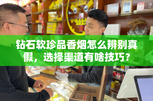 钻石软珍品香烟怎么辨别真假，选择渠道有啥技巧？